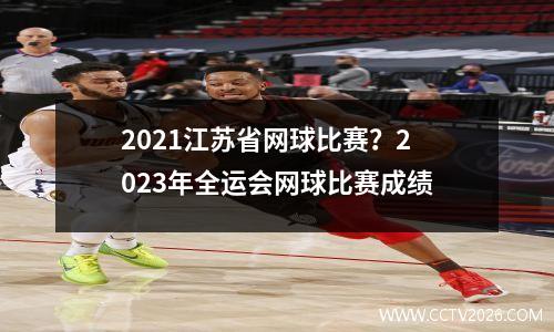 2021江苏省网球比赛？2023年全运会网球比赛成绩