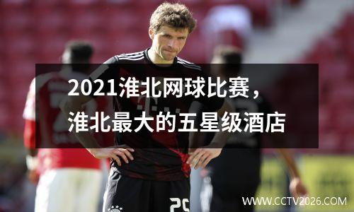 2021淮北网球比赛，淮北最大的五星级酒店