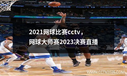 2021网球比赛cctv，网球大师赛2023决赛直播