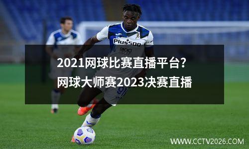 2021网球比赛直播平台？网球大师赛2023决赛直播