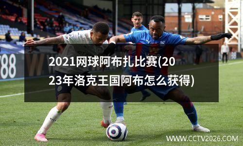 2021网球阿布扎比赛(2023年洛克王国阿布怎么获得)