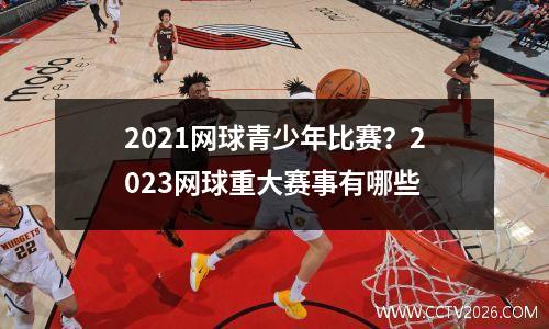 2021网球青少年比赛？2023网球重大赛事有哪些
