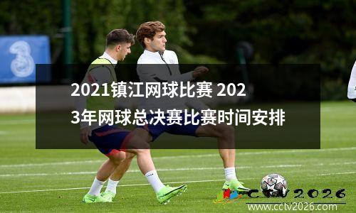 2021镇江网球比赛 2023年网球总决赛比赛时间安排