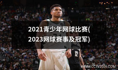 2021青少年网球比赛(2023网球赛事及冠军)