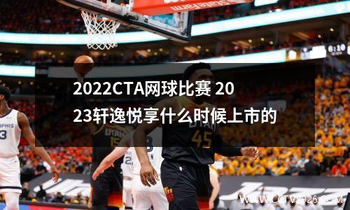 2022CTA网球比赛 2023轩逸悦享什么时候上市的