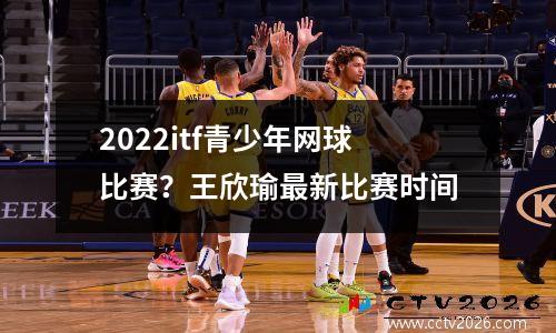 2022itf青少年网球比赛？王欣瑜最新比赛时间
