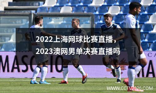 2022上海网球比赛直播，2023澳网男单决赛直播吗
