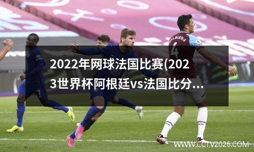 2022年网球法国比赛(2023世界杯阿根廷vs法国比分多少)