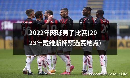 2022年网球男子比赛(2023年戴维斯杯预选赛地点)