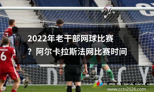 2022年老干部网球比赛？阿尔卡拉斯法网比赛时间