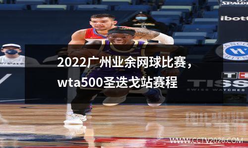 2022广州业余网球比赛，wta500圣迭戈站赛程