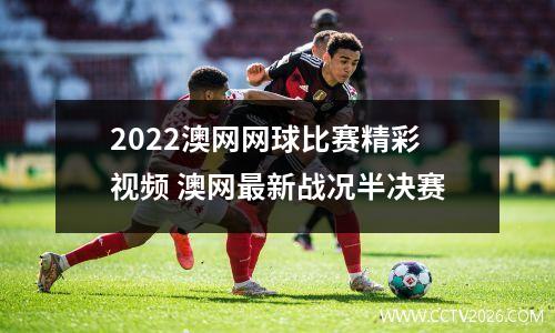 2022澳网网球比赛精彩视频 澳网最新战况半决赛