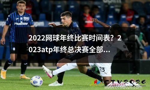 2022网球年终比赛时间表？2023atp年终总决赛全部赛程时间