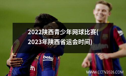 2022陕西青少年网球比赛(2023年陕西省运会时间)