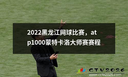 2022黑龙江网球比赛，atp1000蒙特卡洛大师赛赛程