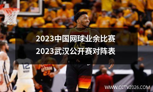 2023中国网球业余比赛 2023武汉公开赛对阵表