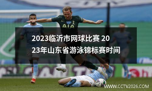 2023临沂市网球比赛 2023年山东省游泳锦标赛时间