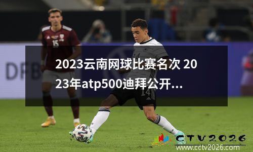 2023云南网球比赛名次 2023年atp500迪拜公开赛时间