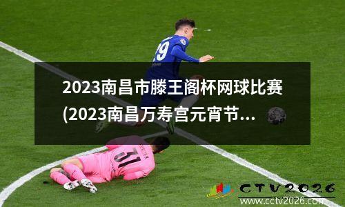 2023南昌市滕王阁杯网球比赛(2023南昌万寿宫元宵节有灯会吗)