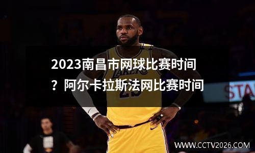 2023南昌市网球比赛时间？阿尔卡拉斯法网比赛时间