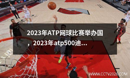 2023年ATP网球比赛举办国，2023年atp500迪拜公开赛时间