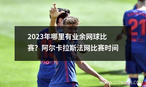 2023年哪里有业余网球比赛？阿尔卡拉斯法网比赛时间