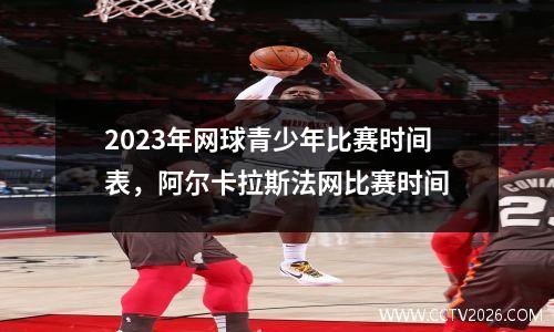 2023年网球青少年比赛时间表，阿尔卡拉斯法网比赛时间