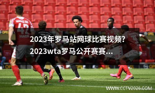 2023年罗马站网球比赛视频？2023wta罗马公开赛赛程