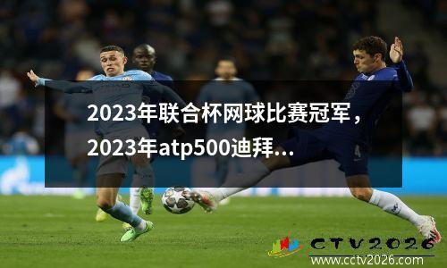 2023年联合杯网球比赛冠军，2023年atp500迪拜公开赛时间