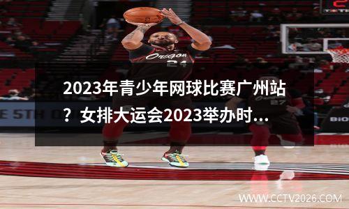 2023年青少年网球比赛广州站？女排大运会2023举办时间