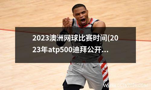 2023澳洲网球比赛时间(2023年atp500迪拜公开赛时间)