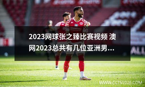 2023网球张之臻比赛视频 澳网2023总共有几位亚洲男选手