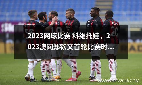 2023网球比赛 科维托娃，2023澳网郑钦文首轮比赛时间