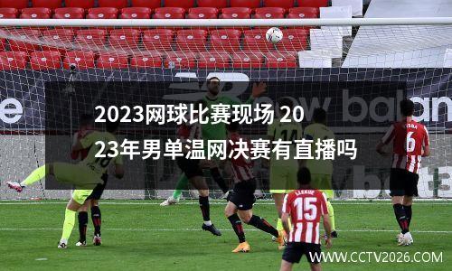2023网球比赛现场 2023年男单温网决赛有直播吗