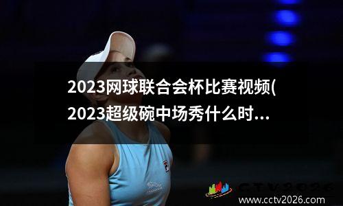 2023网球联合会杯比赛视频(2023超级碗中场秀什么时候开始)