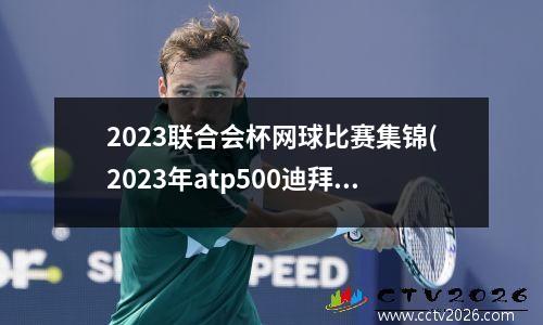 2023联合会杯网球比赛集锦(2023年atp500迪拜公开赛时间)
