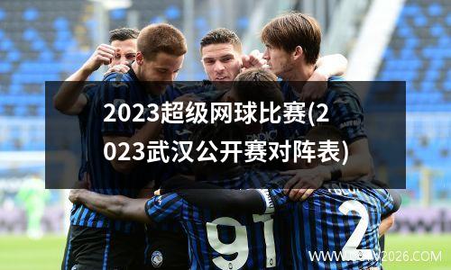 2023超级网球比赛(2023武汉公开赛对阵表)