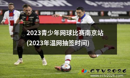 2023青少年网球比赛南京站(2023年温网抽签时间)