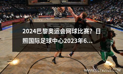 2024巴黎奥运会网球比赛？日照国际足球中心2023年6月份赛事