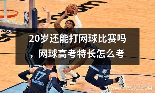 20岁还能打网球比赛吗，网球高考特长怎么考