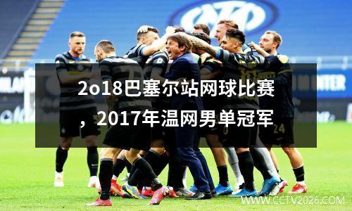 2o18巴塞尔站网球比赛，2017年温网男单冠军
