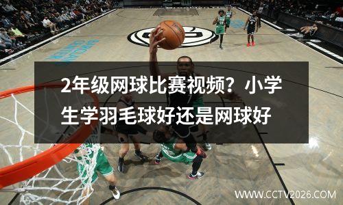 2年级网球比赛视频？小学生学羽毛球好还是网球好
