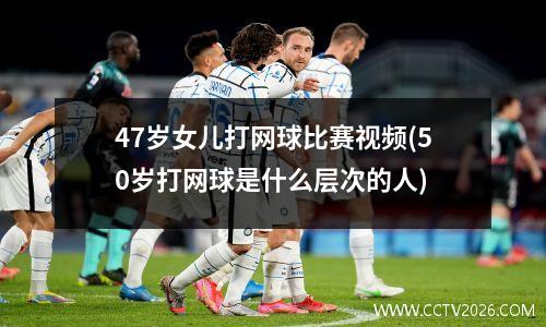 47岁女儿打网球比赛视频(50岁打网球是什么层次的人)