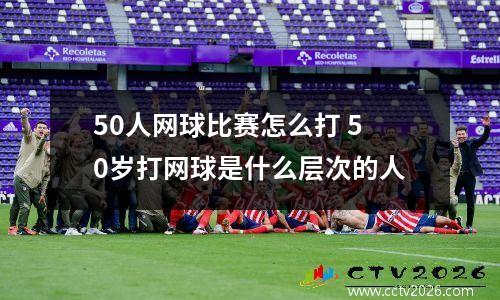 50人网球比赛怎么打 50岁打网球是什么层次的人