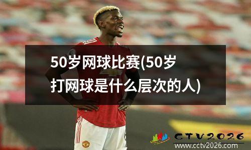 50岁网球比赛(50岁打网球是什么层次的人)