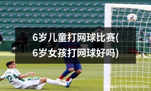 6岁儿童打网球比赛(6岁女孩打网球好吗)