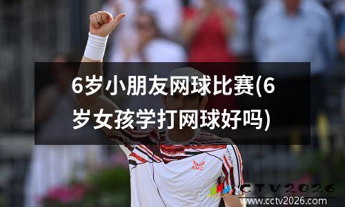 6岁小朋友网球比赛(6岁女孩学打网球好吗)
