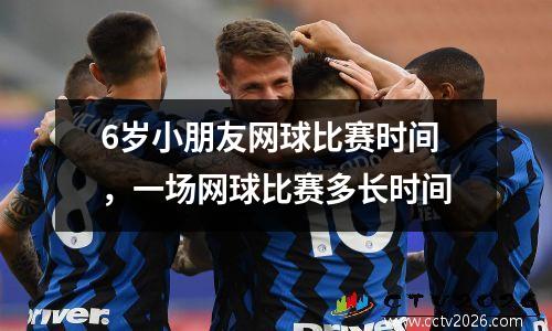 6岁小朋友网球比赛时间，一场网球比赛多长时间