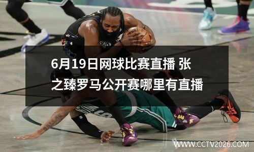 6月19日网球比赛直播 张之臻罗马公开赛哪里有直播