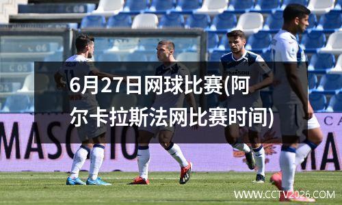 6月27日网球比赛(阿尔卡拉斯法网比赛时间)